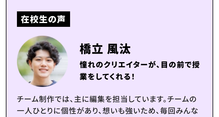 在校生の声
津田 悠佑
毎日が「挑戦」上京という最初の一歩が今の自分に自信をくれました
僕は、好きだった動画編集を仕事につなげることができたら楽しいだろうなと思ったことがきっかけでこの学校