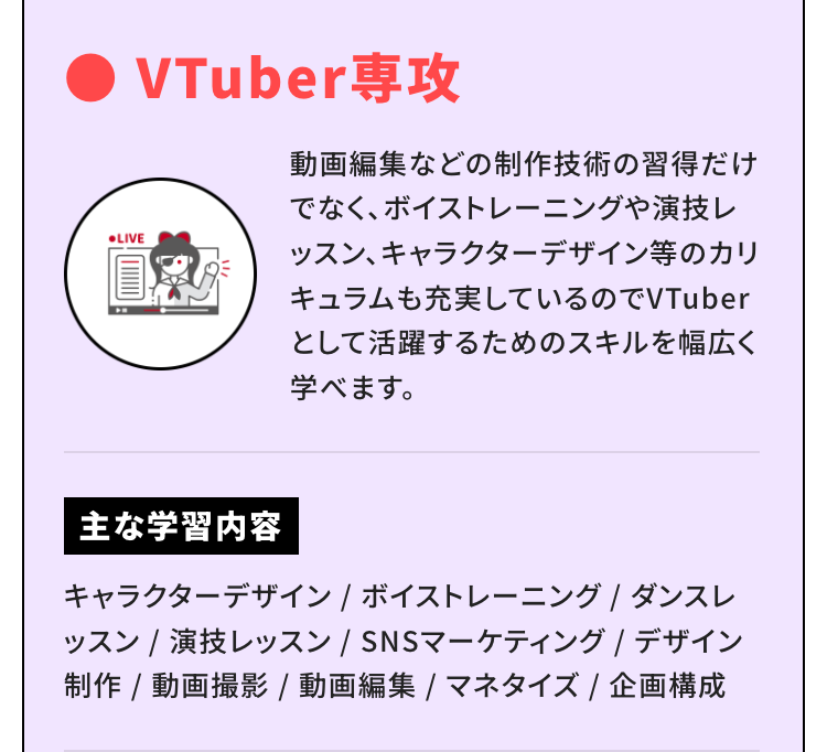 ●LIVE
VTuber 専攻
動画編集などの制作技術の習得だけ
でなく、ボイストレーニングや演技レ
ッスン、キャラクターデザイン等のカリ
キュラムも充実しているのでVTuber
として活躍するためのスキルを幅広く
学べます。
主な学習内容
キャラクターデザイン / ボイストレーニング / ダンスレ
ッスン / 演技レッスン / SNSマーケティング / デザイン
制作 / 動画撮影 / 動画編集 / マネタイズ / 企画構成