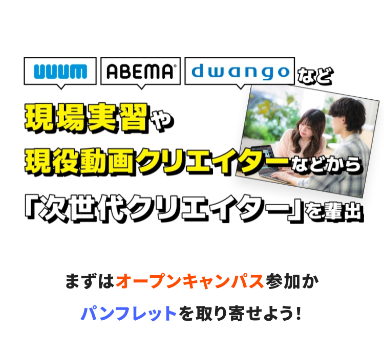 UUUM　ABEMA　dwango など
企業インターンや現役動画クリエイターなどから
「次世代クリエイター」を輩出
まずはオープンキャンパス参加かパンフレットを取り寄せよう！