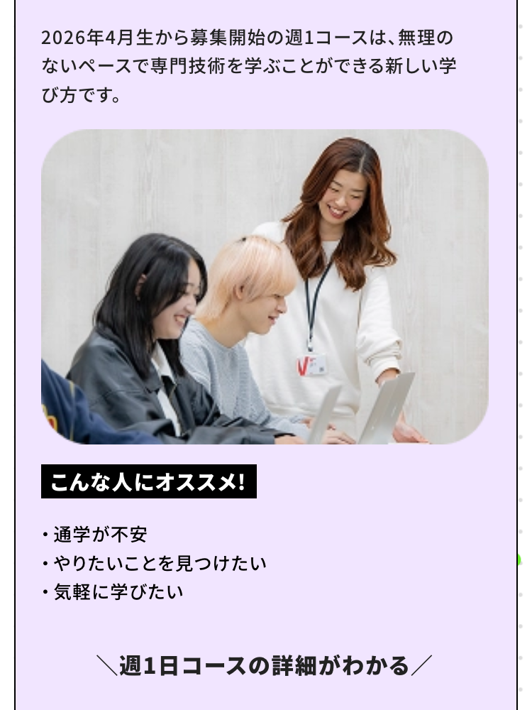 2026年4月生から募集開始の週1コースは、 無理の
ないペースで専門技術を学ぶことができる新しい学
び方です。
こんな人にオススメ!
•
通学が不安
・やりたいことを見つけたい
•
気軽に学びたい
週1日コースの詳細がわかる/