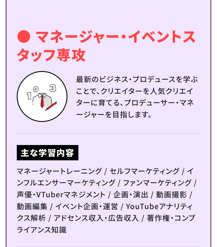 マネージャー・イベントスタッフ専攻
最新のビジネス・プロデュースを学ぶことで、クリエイターを人気クリエイターに育てる、プロデューサー・マネージャーを目指します。
主な学習内容
マネージャートレーニング / セルフマーケティング / インフルエンサーマーケティング / ファンマーケティング / 声優・VTuberマネジメント / 企画・演出 / 動画撮影 / 動画編集 / イベント企画・運営 / YouTubeアナリティクス解析 / アドセンス収入・広告収入 / 著作権・コンプライアンス知識
