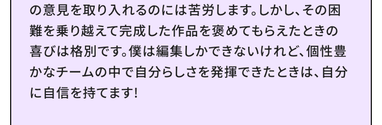 に入学しました。自分の好きな分野について日々日に新しいことができるようになっていく毎日が、すごく楽しいです。僕は今、ハンドメイドのビーズアクセサリーをECサイトで販売していて、YouTubeには商品のPVなどを撮って投稿しています。夢は、自分のアクセサリーブランドを持つこと。たくさんの人に自分が作ったアイテムを知ってもらうために、ここで学んだことを活用してブランドのプロデュースにつなげていきたいと思っています。僕は、この学校で学ぶために愛知県から上京しました。上京に対して不安を持っている人はたくさんいると思います。でも、上京するときの行動力や勇気は、その後の自分に自信をくれるはずです。好きなことを仕事にするために、バンタン クリエイター アカデミーで最初の一歩を踏み出してみてください。