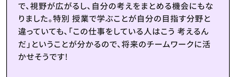 で、視野が広がるし、 自分の考えをまとめる機会にもな
りました。 特別授業で学ぶことが自分の目指す分野と
違っていても、「この仕事をしている人はこう考えるん
だ」ということが分かるので、 将来のチームワークに活
かせそうです!