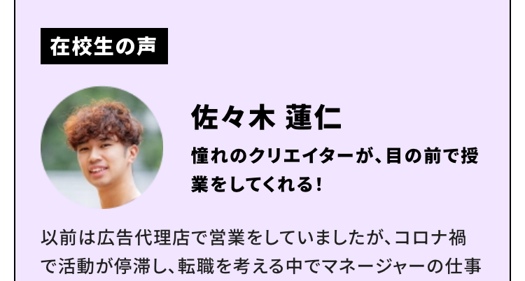 在校生の声
佐々木 蓮仁
憧れのクリエイターが、 目の前で授
業をしてくれる!
以前は広告代理店で営業をしていましたが、 コロナ禍
で活動が停滞し、転職を考える中でマネージャーの仕事