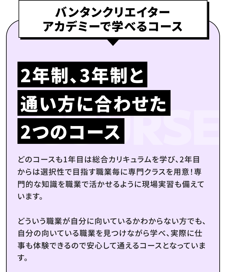 --
バンタン クリエイター アカデミーで学べるコース
2年制、3年制、4年制と通い方に合わせた3つのコース
どのコースも1年目は総合カリキュラムを学び、2年目からは選択性で目指す職業毎に専門クラスを用意！専門的な知識を職業で活かせるように長期有償インターンシップも備えています。
どういう職業が自分に向いているかわからない方でも、自分の向いている職業を見つけながら学べ、実際に仕事も体験できるので安心して通えるコースとなっています。