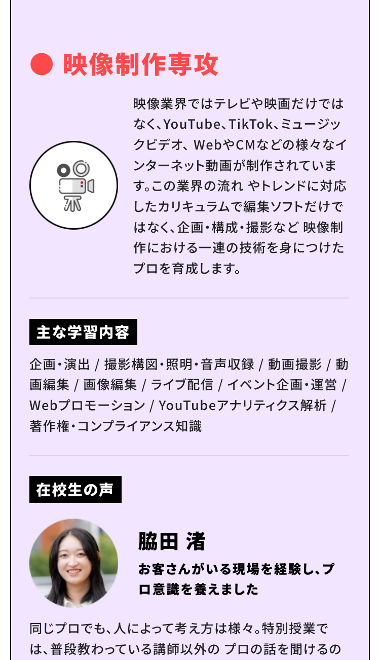 映像制作専攻
クリエイターとファンをつなげる動画・番組制作を学びます。YouTube動画はもちろん、インターネットのCM動画も企業のニーズが非常に高いです。映像編集のできる人材は求人が多く、人気の職業です。
主な学習内容
企画・演出 / 撮影構図・照明・音声収録 / 動画撮影 / 動画編集 / 画像編集 / ライブ配信 / イベント企画・運営 / Webプロモーション / YouTubeアナリティクス解析 / 著作権・コンプライアンス知識