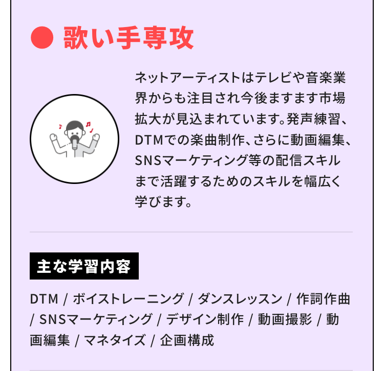 歌い手専攻
ネットアーティストはテレビや音楽業
界からも注目され今後ますます市場
拡大が見込まれています。 発声練習、
DTMでの楽曲制作、 さらに動画編集、
SNSマーケティング等の配信スキル
まで活躍するためのスキルを幅広く
学びます。
主な学習内容
DTM / ボイストレーニング / ダンスレッスン / 作詞作曲
/ SNSマーケティング / デザイン制作 / 動画撮影 / 動
画編集 / マネタイズ / 企画構成