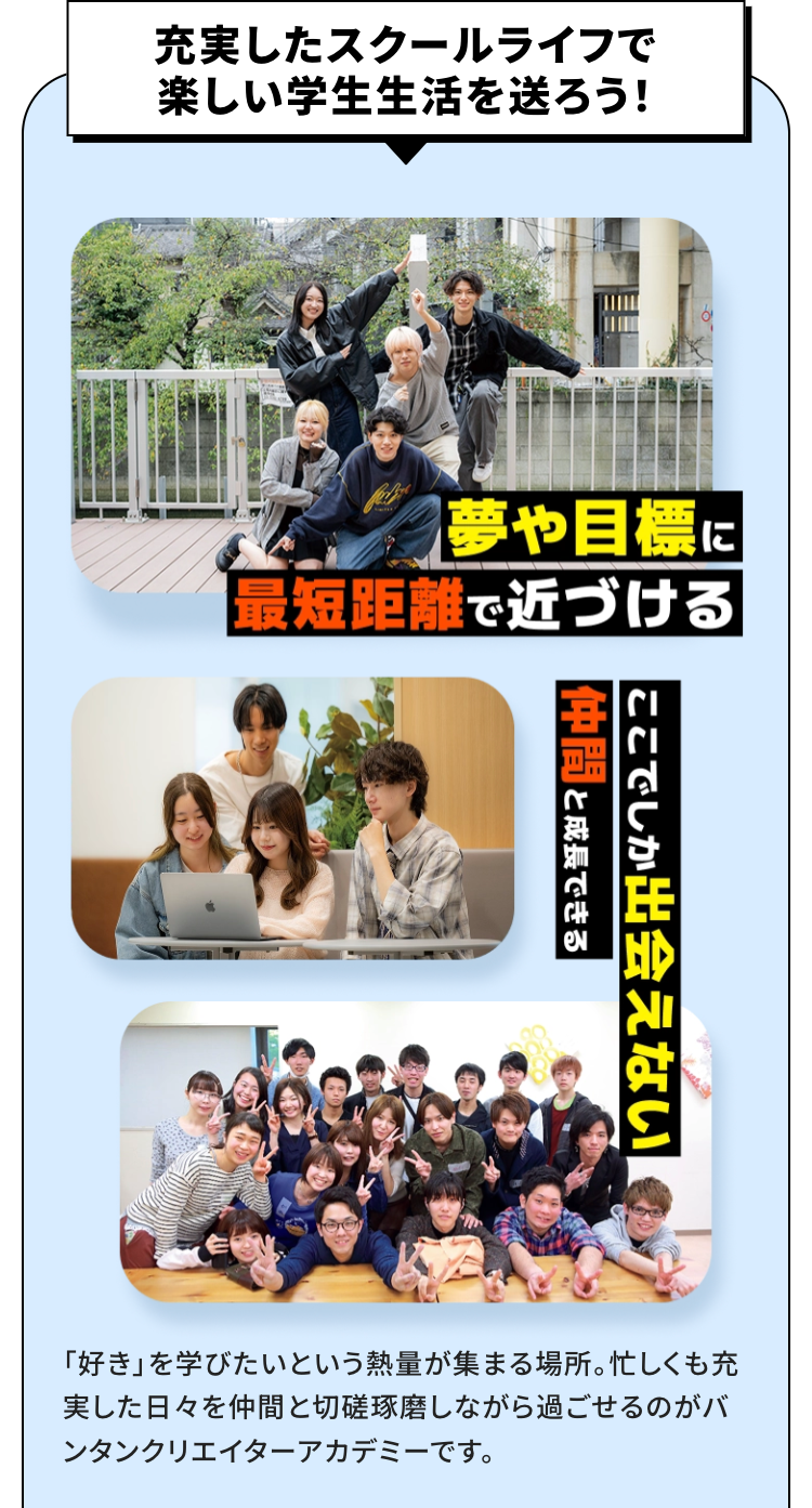 充実したスクールライフで楽しい学生生活を送ろう！
夢や目標に最短距離で近づける
ここでしか出会えない仲間と成長できる
「好き」を学びたいという熱量が集まる場所。忙しくも充実した日々を仲間と切磋琢磨しながら過ごせるのがバンタン クリエイター アカデミーです。