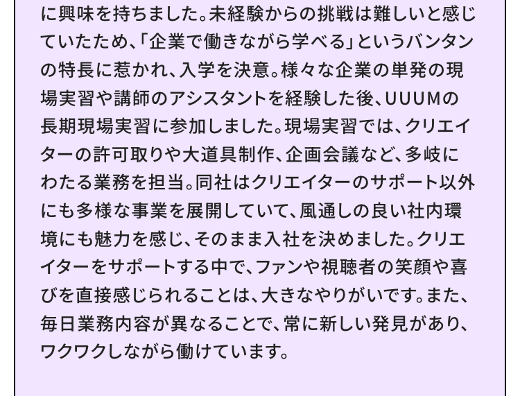 に興味を持ちました。 未経験からの挑戦は難しいと感じ
ていたため、 「企業で働きながら学べる」というバンタン
の特長に惹かれ、 入学を決意。 様々な企業の単発の現
場実習や講師のアシスタントを経験した後、 UUUMの
長期現場実習に参加しました。 現場実習では、クリエイ
ターの許可取りや大道具制作、企画会議など、多岐に
わたる業務を担当。 同社はクリエイターのサポート以外
にも多様な事業を展開していて、風通しの良い社内環
境にも魅力を感じ、 そのまま入社を決めました。クリエ
イターをサポートする中で、ファンや視聴者の笑顔や喜
びを直接感じられることは、大きなやりがいです。 また、
毎日業務内容が異なることで、 常に新しい発見があり、
ワクワクしながら働けています。
