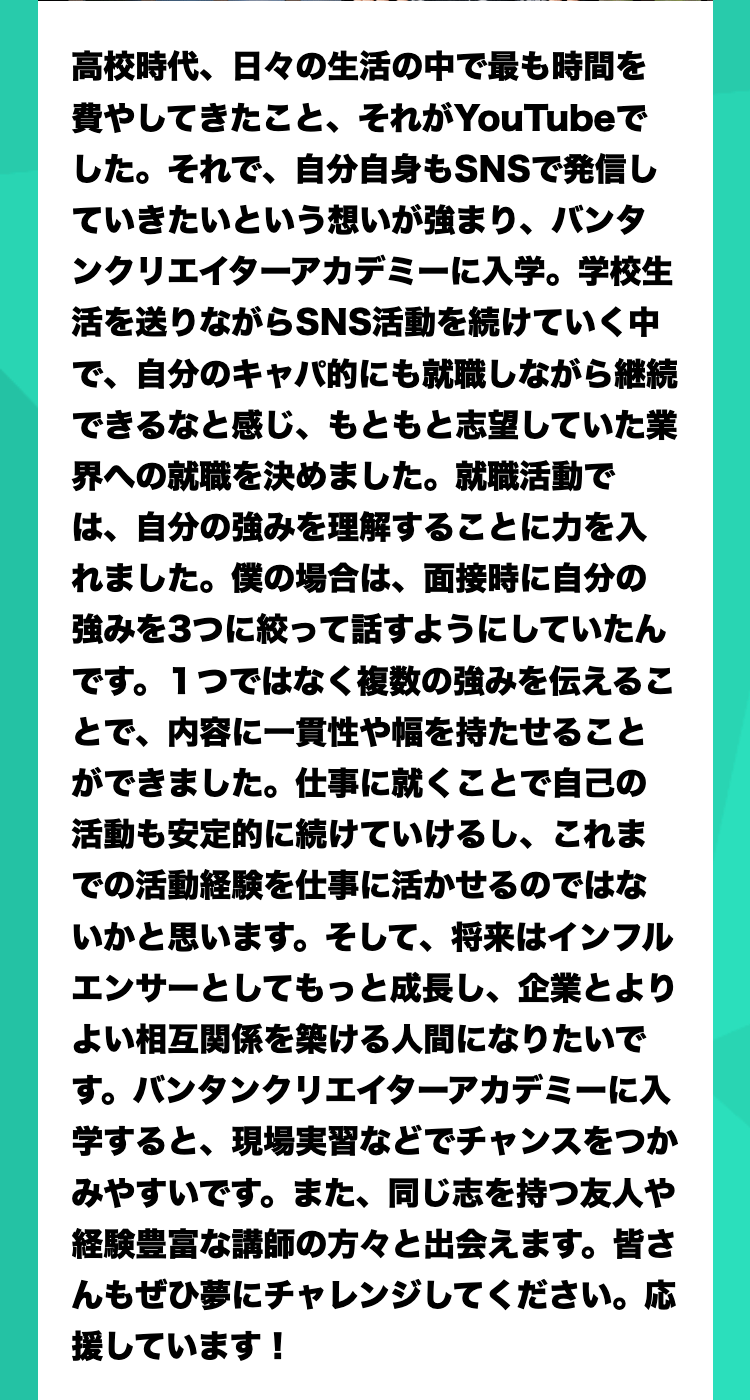 高校時代、日々の生活の中で最も時間を費やしてきたこと、それがYouTubeでした。それで、自分自身もSNSで発信していきたいという想いが強まり、バンタンクリエイターアカデミーに入学。学校生活を送りながらSNS活動を続けていく中で、自分のキャパ的にも就職しながら継続できるなと感じ、もともと志望していた業界への就職を決めました。就職活動では、自分の強みを理解することに力を入れました。僕の場合は、面接時に自分の強みを3つに絞って話すようにしていたんです。１つではなく複数の強みを伝えることで、内容に一貫性や幅を持たせることができました。仕事に就くことで自己の活動も安定的に続けていけるし、これまでの活動経験を仕事に活かせるのではないかと思います。そして、将来はインフルエンサーとしてもっと成長し、企業とよりよい相互関係を築ける人間になりたいです。バンタンクリエイターアカデミーに入学すると、現場実習などでチャンスをつかみやすいです。また、同じ志を持つ友人や経験豊富な講師の方々と出会えます。皆さんもぜひ夢にチャレンジしてください。応援しています！