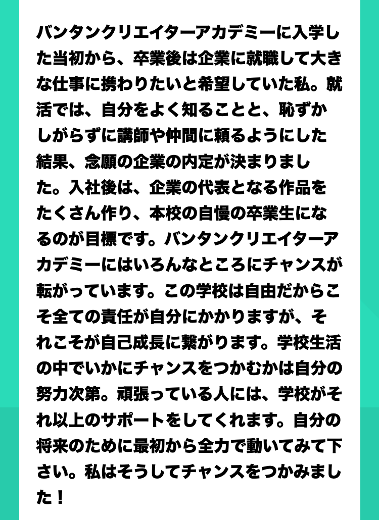 国公立大学を目指していましたが、いつのまにか『この業界を目指したい！やってみたい！』と勢いで入学を決めていました。でも動画編集は全くの未経験。マネージャー職希望でしたが学ぶにつれて編集にのめりこみ、『編集できるマネージャー』を目指し校内の動画アワードで最優秀賞を獲得！面接ではその実績や授業で取り組んだYouTubeチャンネル運用経験、マーケティング経験が実を結んだと実感しています。『やってみたい！』の気持ちがあるならば飛び込んでみるべき！授業・インターン・講師を通した業界との人脈、すべての手段が揃っています。自分を信じて入学して良かったと思っています。